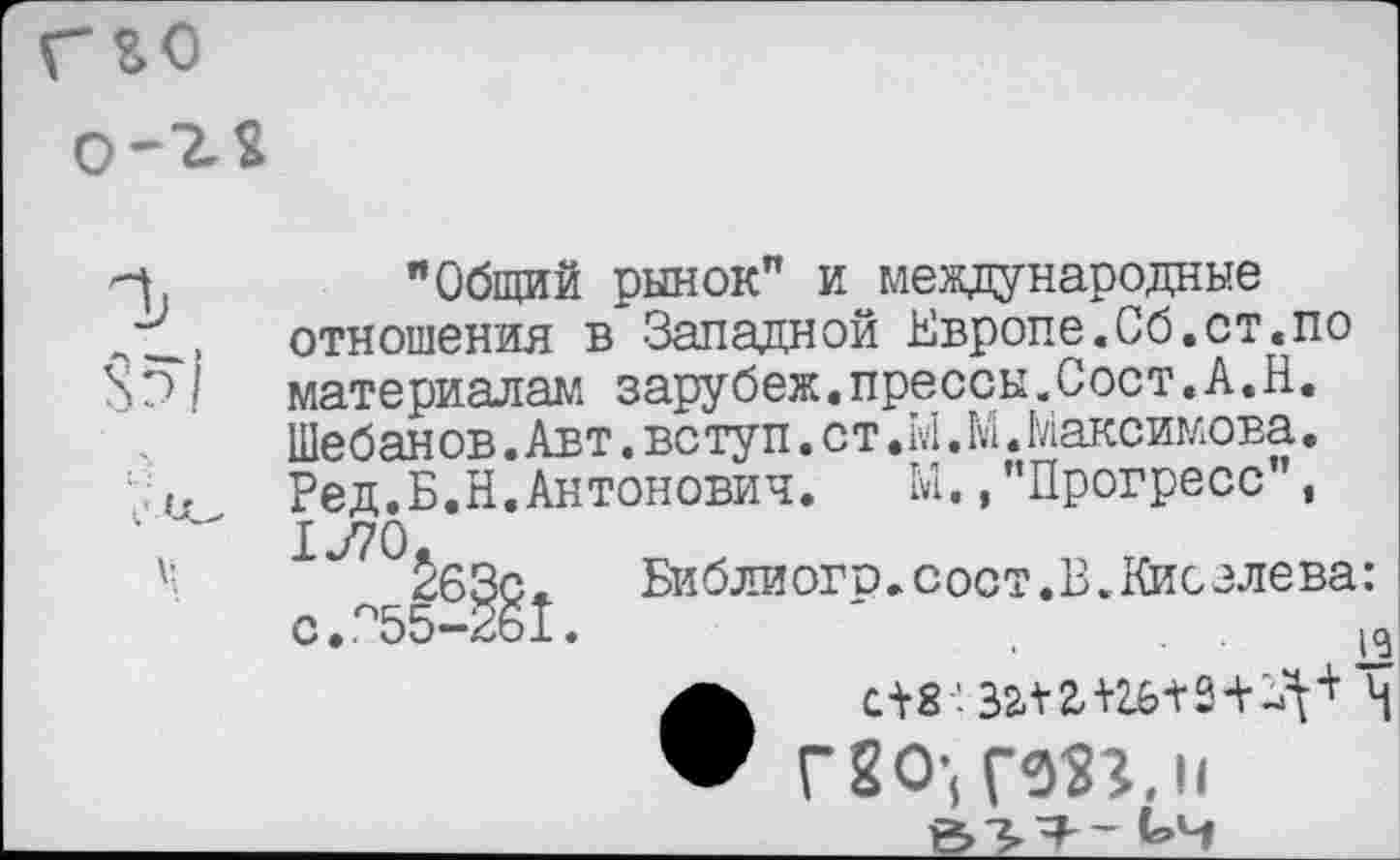 ﻿"Общий рынок" и международные отношения в Западной Европе.Сб.ст«по материалам зарубеж«прессы.Сост.А.Н. Шебан ов.Авт.вступ.ст.М.М.Максимова. Ред.Б.Н.Антонович.	Ы.,"Прогресс",
1У70.
263с	Библиого.сост.В.Кисслева:
с.п55-2б1.	'	.<
С18’. 32-12-Н
Г8О-, Г53?. и ь-ч